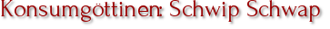 Konsumgöttinen: Schwip Schwap