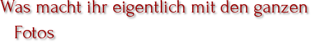 Was macht ihr eigentlich mit den ganzen Fotos