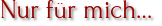 Nur für mich…